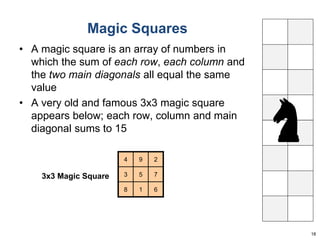 Magic Squares 
• A magic square is an array of numbers in 
which the sum of each row, each column and 
the two main diagonals all equal the same 
value 
• A very old and famous 3x3 magic square 
appears below; each row, column and main 
diagonal sums to 15 
18 
4 9 2 
3 5 7 
8 1 6 
3x3 Magic Square 
 