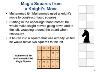 Magic Squares from 
a Knight’s Move 
• Muhammad ibn Muhammad used a knight’s 
move to construct magic squares 
• Starting in the upper-right hand corner, he 
would make knight moves going down and to 
the left, wrapping around the board when 
necessary 
• If he ran into a square that was already visited, 
he would move two squares to the left 
19 
Muhammad ibn 
Muhammad’s 5x5 
Magic Square 
13 25 7 19 1 
17 4 11 23 10 
21 8 20 2 14 
5 12 24 6 18 
9 16 3 15 22 
 