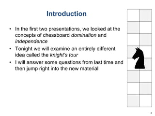 Introduction 
• In the first two presentations, we looked at the 
concepts of chessboard domination and 
independence 
• Tonight we will examine an entirely different 
idea called the knight’s tour 
• I will answer some questions from last time and 
then jump right into the new material 
2 
 