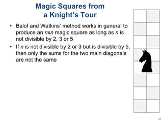 Magic Squares from 
a Knight’s Tour 
• Balof and Watkins’ method works in general to 
produce an nxn magic square as long as n is 
not divisible by 2, 3 or 5 
• If n is not divisible by 2 or 3 but is divisible by 5, 
then only the sums for the two main diagonals 
are not the same 
21 
 