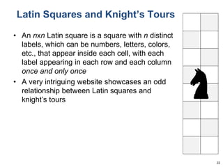 Latin Squares and Knight’s Tours 
• An nxn Latin square is a square with n distinct 
labels, which can be numbers, letters, colors, 
etc., that appear inside each cell, with each 
label appearing in each row and each column 
once and only once 
• A very intriguing website showcases an odd 
relationship between Latin squares and 
knight’s tours 
22 
 