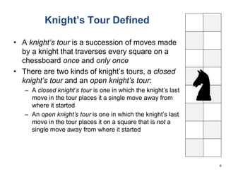 Knight’s Tour Defined 
• A knight’s tour is a succession of moves made 
by a knight that traverses every square on a 
chessboard once and only once 
• There are two kinds of knight’s tours, a closed 
knight’s tour and an open knight’s tour: 
– A closed knight’s tour is one in which the knight’s last 
move in the tour places it a single move away from 
where it started 
– An open knight’s tour is one in which the knight’s last 
move in the tour places it on a square that is not a 
single move away from where it started 
6 
 