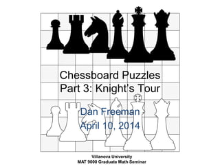 Chessboard Puzzles 
Part 3: Knight’s Tour 
Dan Freeman 
April 10, 2014 
Villanova University 
MAT 9000 Graduate Math Seminar 
 