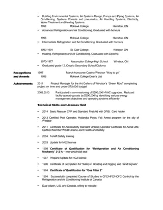 Building Environmental Systems, Air Systems Design, Pumps and Piping Systems, Air
Conditioning, Systems Controls and pneumatics, Air Handling Systems, Electricity,
Water Treatment and Heating Systems.
1998 Mohawk College Hamilton, ON
 Advanced Refrigeration and Air Conditioning, Graduated with honours
1996 Mohawk College Hamilton, ON
 Intermediate Refrigeration and Air Conditioning, Graduated with honours
1993-1994 St. Clair College Windsor, ON
 Heating, Refrigeration and Air Conditioning, Graduated with Diploma
1973-1977 Assumption College High School Windsor, ON
 Graduated grade 12, Ontario Secondary School Diploma
Recognitions
and Awards
1997 March honouree Casino Windsor “Way to go”
1996 Mohawk College Dean’s List
Achievements 2011 Project Manager for the Art Gallery of Windsor’s “Green Roof” completing
project on time and under $75,000 budget
2008.2013 Participated in commissioning of $500,000 HVAC upgrades. Reduced
facility operating costs by $300,000 by identifying various energy
management objectives and operating systems efficiently
Technical Skills and Licenses Held
 2014 Basic Rescuer CPR and Standard First Aid with DFIB. Card holder
 2013 Certified Pool Operator, Hollandia Pools; Fall Arrest program for the city of
Windsor
 2011 Certificate for Accessibility Standard Ontario; Operator Certificate for Aerial Lifts;
Certified Member WSIB Ontario Joint Health and Safety
 2004 Forklift Safety training
 2003 Update for NG2 license
 1998 Certificate of Qualification for “Refrigeration and Air Conditioning
Mechanic” 313-A – Inter-provincial seal
 1997 Propane Update for NG2 license
 1996 Certificate of Completion for “Safety in Hoisting and Rigging and Hand Signals”
 1994 Certificate of Qualification for “Gas Fitter 2”
 1994 Successfully completed Course of Studies in CFC/HFC/HCFC Control by the
Refrigeration and Air Conditioning Institute of Canada
 Dual citizen, U.S. and Canada, willing to relocate
 
