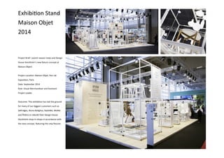 Exhibition Stand
Maison Objet
2014
Project Brief: Launch season news and Design
House Stockholm’s new fixture concept at
Maison Object
Project Location: Maison Objet, Parc de
Exposition, Paris
Date: September 2014
Role: Visual Merchandiser and Assistant
Project Leader
Outcome: This exhibition has laid the ground
for many of our biggest customers such as
Selfridges, Illums Bolighus, KaDeWe, MoMa
and Åhléns to rebuild their Design House
Stockholm shop-in-shops in accordance with
the new concept, featuring the new fixtures
 