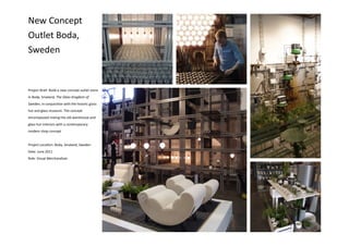 Project Brief: Build a new concept outlet store
in Boda, Smaland, The Glass Kingdom of
Sweden, in conjunction with the historic glass
hut and glass museum. The concept
encompassed mixing the old warehouse and
glass hut interiors with a contemporary
modern shop concept
Project Location: Boda, Smaland, Sweden
Date: June 2011
Role: Visual Merchandiser
New Concept
Outlet Boda,
Sweden
 