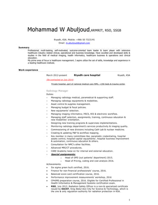 1
Mohammad W Abuljoud,ARMRIT, RSO, SSGB
Riyadh, KSA. Mobile: +966 50 7323145
Email: m.abuljoud@gmail.com
Summary
Professional, multi-tasking, self-motivated, outcome-oriented team leader & team player with extensive
healthcare industry related clinical, operational and business knowledge. Have excelled and developed skills &
studies in the field of medical imaging, health informatics, healthcare business & operations and clinical
education.
My prime area of focus is healthcare management. I aspire utilize the set of skills, knowledge and experience in
a leading healthcare institute.
Work experience
March 2012-present Riyadh care hospital Riyadh, KSA
(Re-contracted on July 2014)
Private hospital, part of national medical care NMC, +350 beds & trauma center
Radiology Manager
Duties:
 Managing radiology medical, paramedical & supporting staff.
 Managing radiology equipments & modalities.
 Asset control & supplies management.
 Managing budget & fiscal policies.
 New equipments’ selection.
 Managing imaging informatics; PACS, RIS & electronic workflow.
 Managing staff selection, assignments, training, continuous education &
new modalities’ orientation.
 Designing new training programs & supervises implementations.
 Monitoring radiology department’s services productivity & imaging quality.
 Commissioning of new divisions including Cath Lab & nuclear medicine.
 Creating & updating P&P & workflow mapping.
 Key member in many committees like; paramedic credentialing, hospital
assets control, hospital capital equipments’, hospital business improvement
& automation, continuous education & others.
 Consultation for NMC’s other facilities.
 Advanced MRI/CT procedures.
 CARE Academy liaise on for internal and external education.
 Special assignments:
o Head of OPD (out patients’ department) 2015.
o Head of Pricing, coding and cost analysis 2016.
Achievements:
 Six sigma green built certified, 2016.
 Finance for non-financial professionals’ course, 2016.
 Balanced score card certification course, 2016.
 Performance improvement measurements’ workshop, 2016
 CPHIMS preparation course, 2016. Eligible for Certified Professional in
Health Informatics & Management Systems certification exam.
 RSO, July 2013. Radiation Safety Officer is a rare & specialized certificate
issued by KACST, King Abdul-Aziz City for Science & Technology, which is
the one & only regulation authority for radiation protection in KSA.
 