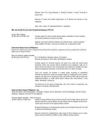Migrates users from using Notebook or Desktop Computer to Wyse Terminals to
access Citrix.
Maintains IT assets and handles deployments of IT devices and accesses to new
employees.
Liaise with vendors for HardwareSoftware requisitions.
NEC Asia Pacific Pte Ltd under Peoplebank Singapore PTE LTD
Service Desk Engineer
05 DEC 2010 to 05 DEC 2011 Provides support for Resorts World Sentosa clients responding to Service requests
and technical assistance via phone and email.
Diagnose and resolve technical hardware and software issues, research questions
using available information resources and advise user on appropriate action.
Sutherland Global Services Philippines
Partners with Fortune 500 companies involving inbound sales, customer service, email, chat and back
office processing services.
Back end Technical Support Specialist
06 SEP 2010 to 06 SEP 2011 Tier 2 for Broadview Networks Telecom US Company
Received full training on POTS (Plain Old Telephone System)
Provided support for technical inquiries and issues from small and medium-sized
businesses clients and receives internal escalations from colleagues. Calls out to
partner Carrier like Verizon, One Communication and EarthLink to escalate and open
tickets for dispatching technicians to the Central office or to client’s premises.
Track and maintain all activities in trouble tickets according to established
methods of procedures to create and maintain history on configurations and customer
requests. Use tools such as Switch tool, Open cafe (OC8) and Net ticket to access and
configure/reconfigure or install client’s phone features like Long distance, 3-way
calling, call-waiting, hunting etc.
Top Performer for the month of September 2011 (first month on production) and
consistent in achieving 100% QA scores
Cybernet Slash Support Philippines, Inc.
Global information and communications Technology Company with an impeccable record for developing, network services,
designing, managing end-to-end IT and deploying
Technical Support Specialist – Roxio US Account
30 SEPT 2009 to 15 MAR 2010 Handles in-house software issues for Roxio products such as video capture device and
different CD/DVD as well as BluRay burning software like the flagship product Roxio
Creator 2010 and most of the Legacy products of Roxio
Received full training on new Operating systems such as Windows Vista and 7 as well
as different OSX Operating systems
Received training for troubleshooting wide range of Roxio products such as video
capture device and different CD/DVD as well as BluRay burning software
 