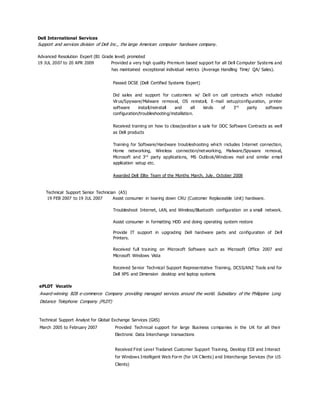 Dell International Services
Support and services division of Dell Inc., the large American computer hardware company.
Advanced Resolution Expert (B1 Grade level) promoted
19 JUL 2007 to 20 APR 2009 Provided a very high quality Premium based support for all Dell Computer Systems and
has maintained exceptional individual metrics (Average Handling Time/ QA/ Sales .)
Passed DCSE (Dell Certified Systems Expert)
Did sales and support for customers w/ Dell on call contracts which included
Virus/Spyware/Malware removal, OS reinstall, E-mail setup/configuration, printer
software install/reinstall and all kinds of 3rd
party software
configuration/troubleshooting/installation.
Received training on how to close/position a sale for DOC Software Contracts as well
as Dell products
Training for Software/Hardware troubleshooting which includes Internet connection,
Home networking, Wireless connection/networking, Malware/Spyware removal,
Microsoft and 3rd
party applications, MS Outlook/Windows mail and similar email
application setup etc.
Awarded Dell Elite Team of the Months March, July, October 2008
Technical Support Senior Technician (A5)
19 FEB 2007 to 19 JUL 2007 Assist consumer in tearing down CRU (Customer Replaceable Unit) hardware.
Troubleshoot Internet, LAN, and Wireless/Bluetooth configuration on a small network.
Assist consumer in formatting HDD and doing operating system restore
Provide IT support in upgrading Dell hardware parts and configuration of Dell
Printers.
Received full training on Microsoft Software such as Microsoft Office 2007 and
Microsoft Windows Vista
Received Senior Technical Support Representative Training, DCSS/ANZ Tools and for
Dell XPS and Dimension desktop and laptop systems
ePLDT Vocativ
Award-winning B2B e-commerce Company providing managed services around the world. Subsidiary of the Philippine Long
Distance Telephone Company (PLDT)
Technical Support Analyst for Global Exchange Services (GXS)
March 2005 to February 2007 Provided Technical support for large Business companies in the UK for all their
Electronic Data Interchange transactions
Received First Level Tradanet Customer Support Training, Desktop EDI and Interact
for Windows Intelligent Web Form (for UK Clients) and Interchange Services (for US
Clients)
 