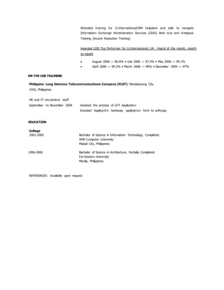 Attended training for G-International/IBM helpdesk and able to navigate
Information Exchange Administration Services (IEAS) Web tool and Amspeak
Training (Accent Reduction Training)
Awarded GXS Top Performer for G-International, UK - Agent of the month, month
on month
 August 2006 — 96.0% • July 2006 — 97.4% • May 2006 — 99.1%
 April 2006 — 99.2% • March 2006 — 99% • December 2005 — 97%
ON THE JOB TRAINING
Philippine Long Distance Telecommunications Company (PLDT) Mandaluyong City
1550, Philippines
HR and IT recruitment staff
September to November 2004 Assisted the process of OJT Application
Encoded Applicant's hardcopy application form to softcopy
EDUCATION
College
2001-2005 Bachelor of Science in Information Technology, Completed
AMA Computer University
Makati City, Philippines
1996-2000 Bachelor of Science in Architecture, Partially Completed
Far-Eastern University
Manila, Philippines
REFERENCES: Available upon request
 