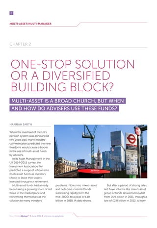 MULTI-ASSET/MULTI-MANAGER
8
New Model Adviser®
I June 2016 I citywire.co.uk/adviser
CHAPTER 2
ONE-STOP SOLUTION
OR A DIVERSIFIED
BUILDING BLOCK?
MULTI-ASSET IS A BROAD CHURCH, BUT WHEN
AND HOW DO ADVISERS USE THESE FUNDS?
HANNAH SMITH
When the overhaul of the UK’s
pension system was announced
two years ago, many industry
commentators predicted the new
freedoms would cause a boom
in the use of multi-asset funds
by advisers.
In its Asset Management in the
UK 2014-2015 survey, the
Investment Association (IA)
predicted a surge of inflows into
multi-asset funds as investors
chose to leave their assets
invested throughout retirement.
Multi-asset funds had already
been taking a growing share of net
flows in the marketplace and
reinventing themselves as the
solution to many investors’
problems. Flows into mixed-asset
and outcome-oriented funds
were rising rapidly from the
mid-2000s to a peak of £10
billion in 2010, IA data shows.
But after a period of strong sales,
net flows into the IA’s mixed-asset
group of funds slowed somewhat
from £5.9 billion in 2011, through a
low of £2.8 billion in 2012, to over
 