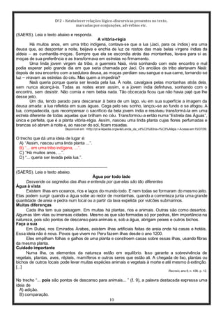 D12 - Estabelecer relações lógico-discursivas presentes no texto,
marcadas por conjunções, advérbios etc.
10
(SAERS). Leia o texto abaixo e responda.
A vitória-régia
Há muitos anos, em uma tribo indígena, contava-se que a lua (Jaci, para os índios) era uma
deusa que, ao despontar a noite, beijava e enchia de luz os rostos das mais belas virgens índias da
aldeia – as cunhantãs-moças. Sempre que ela se escondia atrás das montanhas, levava para si as
moças de sua preferência e as transformava em estrelas no firmamento.
Uma linda jovem virgem da tribo, a guerreira Naiá, vivia sonhando com este encontro e mal
podia esperar pelo grande dia em que seria chamada por Jaci. Os anciãos da tribo alertavam Naiá:
depois de seu encontro com a sedutora deusa, as moças perdiam seu sangue e sua carne, tornando-se
luz – viravam as estrelas do céu. Mas quem a impediria?
Naiá queria porque queria ser levada pela lua. À noite, cavalgava pelas montanhas atrás dela,
sem nunca alcançá-la. Todas as noites eram assim, e a jovem índia definhava, sonhando com o
encontro, sem desistir. Não comia e nem bebia nada. Tão obcecada ficou que não havia pajé que lhe
desse jeito.
Um dia, tendo parado para descansar à beira de um lago, viu em sua superfície a imagem da
deusa amada: a lua refletida em suas águas. Cega pelo seu sonho, lançou-se ao fundo e se afogou. A
lua, compadecida, quis recompensar o sacrifício da bela jovem índia e resolveu transformá-la em uma
estrela diferente de todas aquelas que brilham no céu. Transformou-a então numa “Estrela das Águas”,
única e perfeita, que é a planta vitória-régia. Assim, nasceu uma linda planta cujas flores perfumadas e
brancas só abrem à noite e, ao nascer do sol, ficam rosadas.
Disponível em: <http://pt.w ikipedia.org/wiki/Lenda_da_vit%C3%B3ria-r%C3%A9gia.>Acesso em15/07/09.
O trecho que dá uma ideia de lugar é:
A) ‘‘Assim, nasceu uma linda planta ...’’.
B) ‘‘... em uma tribo indígena, ...’’.
C) ‘‘Há muitos anos, ...’’.
D) ‘‘... queria ser levada pela lua.’’.
-----------------------------------------------------------------
(SAERS). Leia o texto abaixo.
Água por todo lado
Desvende os segredos das ilhas e entenda por que elas são tão diferentes
Água à vista
Existem ilhas em oceanos, rios e lagos do mundo todo. E nem todas se formaram do mesmo jeito.
Elas podem surgir quando a água sobe ao redor de montanhas, quando a correnteza junta uma grande
quantidade de areia e pedra num local ou a partir da lava expelida por vulcões submarinos.
Muitas diferenças
Cada ilha tem sua paisagem. Em muitas há plantas, rios e animais. Outras são como desertos.
Algumas têm vilas ou imensas cidades. Mesmo as que são formadas só por pedras, têm importância na
natureza, pois são pontos de descanso para animais e, sob a água, abrigam peixes e outros bichos.
Faça a sua
Em Dubai, nos Emirados Árabes, existem ilhas artificiais feitas de areia onde há casas e hotéis.
Essa ideia não é nova. Povos que vivem no Peru fazem ilhas desde o ano 1200.
Eles empilham folhas e galhos de uma planta e constroem casas sobre essas ilhas, usando fibras
da mesma planta.
Cuidado importante
Numa ilha, os elementos da natureza estão em equilíbrio. Isso garante a sobrevivência de
vegetais, plantas, aves, répteis, mamíferos e outros seres que estão ali. A chegada de lixo, plantas ou
bichos de outros locais pode levar muitas espécies animais e vegetais à morte e até mesmo à extinção.
[...]
Recreio, ano 9, n. 436. p. 12.
No trecho “... pois são pontos de descanso para animais... ” (ℓ. 9), a palavra destacada expressa uma
ideia de
A) adição.
B) comparação.
 