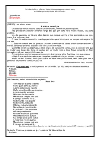 D12 - Estabelecer relações lógico-discursivas presentes no texto,
marcadas por conjunções, advérbios etc.
11
C) conclusão.
D) explicação.
-----------------------------------------------------------------
(SAERS). Leia o texto abaixo.
A lebre e os ouriços
Um casal de ouriços morava perto de uma montanha, vivendo muito sossegados.
Não precisavam procurar alimentos longe dali, pois por perto havia muitos insetos, seu prato
predileto.
Um dia, apareceu por lá uma lebre dizendo que morava sozinha e vivia aborrecida e, por isso,
queria ficar junto com eles.
O casal de ouriços concordou, mas logo percebeu que a lebre queria ser sempre mais esperta do
que eles.
O casal de ouriços era tão parecido um com o outro que às vezes a lebre conversava com o
marido, pensando que era a esposa e vice-versa, causando risos.
Querendo provar sua esperteza, a lebre propôs ao ouriço uma corrida, onde o perdedor teria que
se mudar para longe dali. Certa de ganhar por ser muito veloz, a lebre ficava pensando em ficar
morando por ali com o campo todo para ela.
Enquanto isso, o ouriço pensava em um modo de enganar a lebre. Combinou com sua esposa:
– Você fica no local marcado para a chegada e, quando ela chegar, pensará que sou eu.
Assim foi feito. A lebre, muito preocupada em estar sempre na frente, nem olhou para trás e
pensando ter perdido a corrida, mudou-se.
4 estações/Verão. Erechim: Edelbra. Fragmento.
No trecho “Enquanto isso, o ouriço pensava em um modo...” (ℓ. 13), a expressão destacada indica
A) causa.
B) lugar.
C) modo.
D) tempo.
-----------------------------------------------------------------
(PROMOVER). Leia o texto abaixo e responda.
Roda Viva
Tem dias que a gente se sente
Como quem partiu ou morreu
A gente estancou de repente
Ou foi o mundo então que cresceu...
A gente quer ter voz ativa
No nosso destino mandar
Mas eis que chega a roda viva
E carrega o destino prá lá...
Roda mundo, roda gigante
Roda moinho, roda pião
O tempo rodou num instante
Nas voltas do meu coração...
A gente vai contra a corrente
Até não poder resistir
Na volta do barco é que sente
O quanto deixou de cumprir
Faz tempo que a gente cultiva
A mais linda roseira que há
Mas eis que chega a roda viva
E carrega a roseira prá lá...
Chico Buarque. Letra e Música. Disponível em: <http://letras.terra.com.br/chico-buarque/45167/>. Acesso em: 14 ago. 2010.
No trecho “E carrega a roseira prá lá...”, a palavra “lá” dá uma ideia de
A) dúvida.
 