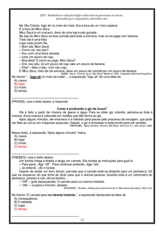 D12 - Estabelecer relações lógico-discursivas presentes no texto,
marcadas por conjunções, advérbios etc.
13
Na Vila Cotoxó, logo ali no meio da mata, fica a toca de um mico sapeca.
É a toca do Mico Zeca.
Mico Zeca é um macaco, dono de uma loja muito gozada.
Na loja do Mico Zeca se leva comida para toda a semana, mas só se paga com banana.
Todo dia é uma folia.
Logo cedo já tem fila.
– Bom dia, Mico Zeca!
– Como vai, seu tatu?
– Vou com uma fome danada.
– Leve um pouco de caju.
– Boa ideia! E como eu pago, Mico Zeca?
– Ora, seu tatu, só um pouco de caju vale um pouco de banana.
– Oba! – falou o tatu, com seu caju.
E Mico Zeca, todo dia da semana, dava um pouco de comida por um pouco de banana.
MUNIZ, Flavia. Toma lá, da cá. São Paulo: Moderna, 1992. *Adaptado: Reforma Ortográfica.
No trecho “... logo ali no meio da mata”..., a expressão “logo ali” dá uma ideia de
A) causa.
B) lugar.
C) modo.
D) tempo.
-----------------------------------------------------------------
(PROEB). Leia o texto abaixo e responda.
Como é produzido o giz de lousa?
Ele é feito a partir da mistura de gesso e água. Para se obter giz colorido, adiciona-se tinta à
mistura. Essa massa é colocada em moldes que dão forma ao giz.
Após alguns minutos, ele endurece e é retirado para passar pelo processo de secagem, que pode
ser feito ao sol ou em máquinas especiais. Depois, o giz é embalado e está pronto para ser vendido.
CRISTIANINI, Maria Carolina. Recreio, São Paulo: Abril, ano 9, n. 464, 29 jan. 2009.
Nesse texto, a expressão “Após alguns minutos” indica
A) causa.
B) lugar.
C) modo.
D) tempo.
-----------------------------------------------------------------
(PAEBES). Leia o texto abaixo.
Um turista chega à Arábia e aluga um camelo. Ele recebe as instruções para guiá-lo.
– Para parar, diga “off” . Para continuar andando, diga “ufa”.
– Já entendi – diz o turista.
Depois de andar um bom tempo, percebe que o camelo está se dirigindo para um penhasco. Só
que se esqueceu do que tinha de dizer para que o animal parasse. Quando está a um centímetro do
penhasco, prestes a cair, ele se lembra ...
– “Off” – grita desesperado. O camelo para no mesmo instante.
– “Ufa” – suspira o homem, aliviado.
BUCHWEITZ, Donaldo. Piadas para você morrer de rir. Belo Horizonte:Leitura, 2001.p.22.
No trecho “O camelo para no mesmo instante.”, a expressão destacada da ideia de
A) consequência.
B) fi nalidade.
C) lugar.
D) tempo.
-----------------------------------------------------------------
 