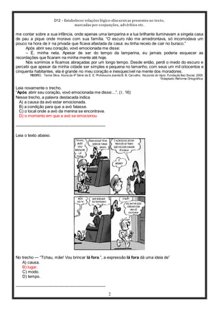 D12 - Estabelecer relações lógico-discursivas presentes no texto,
marcadas por conjunções, advérbios etc.
2
me contar sobre a sua infância, onde apenas uma lamparina e a lua brilhante iluminavam a singela casa
de pau a pique onde morava com sua família. “O escuro não me amedrontava, só incomodava um
pouco na hora de ir na privada que ficava afastada da casa: eu tinha receio de cair no buraco.”
Após abrir seu coração, vovó emocionada me disse:
– É, minha neta. Apesar de ser do tempo da lamparina, eu jamais poderia esquecer as
recordações que ficaram na minha mente até hoje.
Nós sorrimos e ficamos abraçadas por um longo tempo. Desde então, perdi o medo do escuro e
percebi que apesar da minha cidade ser simples e pequena no tamanho, com seus um mil oitocentos e
cinquenta habitantes, ela é grande no meu coração e inesquecível na mente dos moradores.
RIBEIRO, Tarine Silva. Aluna da 4ª Série da E. E. Professora Joanita B. B. Carvalho. Na ponta do lápis. Fundação Itaú Social, 2005.
*Adaptado: Reforma Ortográfica.
Leia novamente o trecho.
“Após abrir seu coração, vovó emocionada me disse:...”. (ℓ. 16)
Nesse trecho, a palavra destacada indica
A) a causa da avó estar emocionada.
B) a condição para que a avó falasse.
C) o local onde a avó da menina se encontrava.
D) o momento em que a avó se emocionou
-----------------------------------------------------------------
Leia o texto abaixo.
No trecho ― “Tchau, mãe! Vou brincar lá fora.”, a expressão lá fora dá uma ideia de”
A) causa.
B) lugar.
C) modo.
D) tempo.
-----------------------------------------------------------------
 
