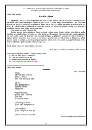 D12 - Estabelecer relações lógico-discursivas presentes no texto,
marcadas por conjunções, advérbios etc.
4
Leia o texto abaixo:
A gralha vaidosa
Júpiter deu a notícia de que pretendia escolher um rei para os pássaros e marcou uma data para
que todos eles comparecessem diante de seu trono. O mais bonito seria declarado rei. Querendo
arrumar-se o melhor possível, os pássaros foram tomar banho e alisar as penas às margens de um
arroio. A gralha também estava lá no meio dos outros, só que tinha certeza de que nunca ia ser a
escolhida, porque suas penas eram muito feias.
“Vamos dar um jeito”, pensou ela.
Depois que os outros pássaros foram embora, muitas penas ficaram caídas pelo chão; a gralha
recolheu as mais bonitas e prendeu em volta do corpo. O resultado foi deslumbrante: nenhum pássaro
era mais vistoso que ela. Quando o dia marcado chegou, os pássaros se reuniram diante do trono de
Júpiter; Júpiter examinou todo mundo e escolheu a gralha para rei. Já ia fazer a declaração oficial
quando todos os outros pássaros avançaram para o futuro rei e arrancaram suas penas falsas uma a
uma, mostrando a gralha exatamente como ela era.
Moral: Belas penas não fazem belos pássaros.
Fonte: http://www.metaforas.com.br/infantis/agralhavaidosa.htm
O problema da gralha vaidosa começou quando ela:
A) Decidiu participar do concurso.
B) Teve as penas arrancadas.
C) Apresentou-se diante de Júpiter.
D) Usou as penas que não eram dela
-----------------------------------------------------------------
Leia o texto abaixo.
CONVITE
JOSÉ PAULO PAES
Poesia
é brincar com palavras
como se brinca
com bola, papagaio, pião.
Só que
bola, papagaio,pião
de tanto brincar
se gastam.
As palavras não:
quanto mais se brinca
com elas
mais novas ficam.
Como a água do rio
que é água sempre nova.
Como cada dia
que é sempre um novo dia.
Vamos brincar de poesia?
Fonte: http://www.jornaldepoesia.jor.br
 