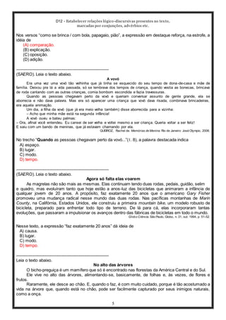 D12 - Estabelecer relações lógico-discursivas presentes no texto,
marcadas por conjunções, advérbios etc.
5
Nos versos “como se brinca / com bola, papagaio, pião”, a expressão em destaque reforça, na estrofe, a
idéia de
(A) comparação.
(B) explicação.
(C) oposição.
(D) adição.
-----------------------------------------------------------------
(SAERO). Leia o texto abaixo.
A vovó
Era uma vez uma vovó tão velhinha que já tinha se esquecido do seu tempo de dona-de-casa e mãe de
família. Deixou pra lá a vida passada, só se lembrava dos tempos de criança, quando vestia as bonecas, brincava
de roda cantando com as outras crianças, comia bombom escondida e fazia travessuras.
Quando as pessoas chegavam perto da vovó e queriam conversar assunto de gente grande, ela se
aborrecia e não dava palavra. Mas era só aparecer uma criança que vovó dava risada, combinava brincadeiras,
era aquela animação.
Um dia, a filha da vovó (que já era meio velha também) disse aborrecida para a vizinha:
– Acho que minha mãe está na segunda infância!
A vovó ouviu e bateu palmas:
– Ora, afinal você entendeu. Eu cansei de ser velha e voltei mesmo a ser criança. Queria voltar a ser feliz!
E saiu com um bando de meninas, que já estavam chamando por ela.
QUEIROZ, Rachel de. Memórias de Menina. Rio de Janeiro: José Olympio, 2006.
No trecho “Quando as pessoas chegavam perto da vovó...”(ℓ. 8), a palavra destacada indica
A) espaço.
B) lugar.
C) modo.
D) tempo.
-----------------------------------------------------------------
(SAERO). Leia o texto abaixo.
Agora só falta elas voarem
As magrelas não são mais as mesmas. Elas continuam tendo duas rodas, pedais, guidão, selim
e quadro, mas evoluíram tanto que hoje estão a anos-luz das bicicletas que animaram a infância de
qualquer jovem de 20 anos. A propósito, faz exatamente 20 anos que o americano Gary Fisher
promoveu uma mudança radical nesse mundo das duas rodas. Nas pacíficas montanhas de Marin
County, na Califórnia, Estados Unidos, ele construiu a primeira mountain bike, um modelo robusto de
bicicleta, preparado para enfrentar todo tipo de terreno. De lá para cá, elas incorporaram tantas
evoluções, que passaram a impulsionar os avanços dentro das fábricas de bicicletas em todo o mundo.
Globo Ciência. São Paulo, Globo, n. 31, out. 1994, p. 51-52.
Nesse texto, a expressão “faz exatamente 20 anos” dá ideia de
A) causa.
B) lugar.
C) modo.
D) tempo.
-----------------------------------------------------------------
Leia o texto abaixo.
No alto das árvores
O bicho-preguiça é um mamífero que só é encontrado nas florestas da América Central e do Sul.
Ele vive no alto das árvores, alimentando-se, basicamente, de folhas e, às vezes, de flores e
frutos.
Raramente, ele desce ao chão. E, quando o faz, é com muito cuidado, porque é tão acostumado a
vida na árvore que, quando está no chão, pode ser facilmente capturado por seus inimigos naturais,
como a onça.
 