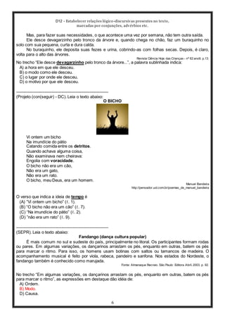 D12 - Estabelecer relações lógico-discursivas presentes no texto,
marcadas por conjunções, advérbios etc.
6
Mas, para fazer suas necessidades, o que acontece uma vez por semana, não tem outra saída.
Ele desce devagarzinho pelo tronco da árvore e, quando chega no chão, faz um buraquinho no
solo com sua pequena, curta e dura calda.
No buraquinho, ele deposita suas fezes e urina, cobrindo-as com folhas secas. Depois, é claro,
volta para o alto das árvores.
Revista Ciência Hoje das Crianças - nº 62 ano9, p.13.
No trecho “Ele desce devagarzinho pelo tronco da árvore...”, a palavra sublinhada indica:
A) a hora em que ele desceu.
B) o modo como ele desceu.
C) o lugar por onde ele desceu.
D) o motivo por que ele desceu.
-----------------------------------------------------------------
(Projeto (con(seguir) - DC). Leia o texto abaixo:
O BICHO
Vi ontem um bicho
Na imundície do pátio
Catando comida entre os detritos.
Quando achava alguma coisa,
Não examinava nem cheirava:
Engolia com voracidade.
O bicho não era um cão,
Não era um gato,
Não era um rato.
O bicho, meu Deus, era um homem.
Manuel Bandeira
http://pensador.uol.com.br/poemas_de_manuel_bandeira
O verso que indica a ideia de tempo é
(A) ”Vi ontem um bicho” (ℓ. 1).
(B) “O bicho não era um cão” (ℓ. 7).
(C) “Na imundície do pátio” (ℓ. 2).
(D) ”não era um rato” (ℓ. 9).
-----------------------------------------------------------------
(SEPR). Leia o texto abaixo:
Fandango (dança cultura popular)
É mais comum no sul e sudeste do país, principalmente no litoral. Os participantes formam rodas
ou pares. Em algumas variações, os dançarinos arrastam os pés, enquanto em outras, batem os pés
para marcar o ritmo. Para isso, os homens usam botinas com saltos ou tamancos de madeira. O
acompanhamento musical é feito por viola, rabeca, pandeiro e sanfona. Nos estados do Nordeste, o
fandango também é conhecido como marujada.
Fonte: Almanaque Recreio. São Paulo: Editora Abril. 2003. p. 92.
No trecho “Em algumas variações, os dançarinos arrastam os pés, enquanto em outras, batem os pés
para marcar o ritmo”, as expressões em destaque dão idéia de:
A) Ordem.
B) Modo.
D) Causa.
 