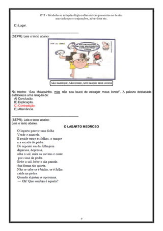 D12 - Estabelecer relações lógico-discursivas presentes no texto,
marcadas por conjunções, advérbios etc.
7
D) Lugar.
-----------------------------------------------------------------
(SEPR). Leia o texto abaixo:
No trecho: “Sou Maluquinho, mas não sou louco de estragar meus livros!”. A palavra destacada
estabelece uma relação de:
A) Conclusão.
B) Explicação.
C) Contradição.
D) Alternância.
-----------------------------------------------------------------
(SEPR). Leia o texto abaixo:
Leia o texto abaixo.
O LAGARTO MEDROSO
 