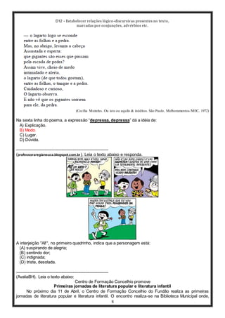 D12 - Estabelecer relações lógico-discursivas presentes no texto,
marcadas por conjunções, advérbios etc.
8
(Cecília Meireles. Ou isto ou aquilo & inéditos. São Paulo, Melhoramentos/MEC, 1972)
Na sexta linha do poema, a expressão “depressa, depressa” dá a idéia de:
A) Explicação.
B) Modo.
C) Lugar.
D) Dúvida.
-----------------------------------------------------------------
(professoraregianeuca.blogspot.com.br). Leia o texto abaixo e responda.
A interjeição "AI!", no primeiro quadrinho, indica que a personagem está:
(A) suspirando de alegria;
(B) sentindo dor;
(C) indignada;
(D) triste, desolada.
-----------------------------------------------------------------
(AvaliaBH). Leia o texto abaixo:
Centro de Formação Concelhio promove
Primeiras jornadas de literatura popular e literatura infantil
No próximo dia 11 de Abril, o Centro de Formação Concelhio do Fundão realiza as primeiras
jornadas de literatura popular e literatura infantil. O encontro realiza-se na Biblioteca Municipal onde,
 