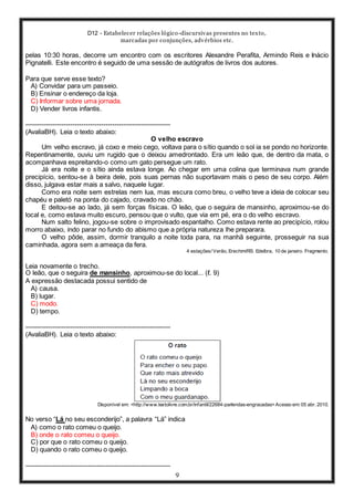 D12 - Estabelecer relações lógico-discursivas presentes no texto,
marcadas por conjunções, advérbios etc.
9
pelas 10:30 horas, decorre um encontro com os escritores Alexandre Perafita, Armindo Reis e Inácio
Pignatelli. Este encontro é seguido de uma sessão de autógrafos de livros dos autores.
Para que serve esse texto?
A) Convidar para um passeio.
B) Ensinar o endereço da loja.
C) Informar sobre uma jornada.
D) Vender livros infantis.
-----------------------------------------------------------------
(AvaliaBH). Leia o texto abaixo:
O velho escravo
Um velho escravo, já coxo e meio cego, voltava para o sítio quando o sol ia se pondo no horizonte.
Repentinamente, ouviu um rugido que o deixou amedrontado. Era um leão que, de dentro da mata, o
acompanhava espreitando-o como um gato persegue um rato.
Já era noite e o sítio ainda estava longe. Ao chegar em uma colina que terminava num grande
precipício, sentou-se à beira dele, pois suas pernas não suportavam mais o peso de seu corpo. Além
disso, julgava estar mais a salvo, naquele lugar.
Como era noite sem estrelas nem lua, mas escura como breu, o velho teve a ideia de colocar seu
chapéu e paletó na ponta do cajado, cravado no chão.
E deitou-se ao lado, já sem forças físicas. O leão, que o seguira de mansinho, aproximou-se do
local e, como estava muito escuro, pensou que o vulto, que via em pé, era o do velho escravo.
Num salto felino, jogou-se sobre o improvisado espantalho. Como estava rente ao precipício, rolou
morro abaixo, indo parar no fundo do abismo que a própria natureza lhe preparara.
O velho pôde, assim, dormir tranquilo a noite toda para, na manhã seguinte, prosseguir na sua
caminhada, agora sem a ameaça da fera.
4 estações/ Verão, Erechim/RS: Edelbra, 10 de janeiro. Fragmento.
Leia novamente o trecho.
O leão, que o seguira de mansinho, aproximou-se do local... (ℓ. 9)
A expressão destacada possui sentido de
A) causa.
B) lugar.
C) modo.
D) tempo.
-----------------------------------------------------------------
(AvaliaBH). Leia o texto abaixo:
Disponível em: <http://www.textolivre.com.br/infantil/22684-parlendas-engracadas> Acesso em: 05 abr. 2010.
No verso “Lá no seu esconderijo”, a palavra “Lá” indica
A) como o rato comeu o queijo.
B) onde o rato comeu o queijo.
C) por que o rato comeu o queijo.
D) quando o rato comeu o queijo.
-----------------------------------------------------------------
 