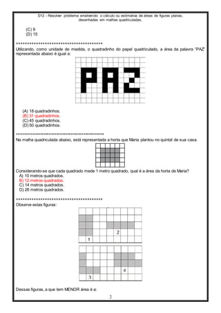 D12 - Resolver problema envolvendo o cálculo ou estimativa de áreas de figuras planas,
desenhadas em malhas quadriculadas.
2
(C) 9
(D) 15
***************************************
Utilizando, como unidade de medida, o quadradinho do papel quadriculado, a área da palavra “PAZ”
representada abaixo é igual a:
(A) 18 quadradinhos.
(B) 31 quadradinhos.
(C) 45 quadradinhos.
(D) 50 quadradinhos.
*******************************************************
Na malha quadriculada abaixo, está representada a horta que Maria plantou no quintal de sua casa.
Considerando-se que cada quadrado mede 1 metro quadrado, qual é a área da horta de Maria?
A) 10 metros quadrados.
B) 12 metros quadrados.
C) 14 metros quadrados.
D) 26 metros quadrados.
***************************************
Observe estas figuras:
Dessas figuras, a que tem MENOR área é a:
 