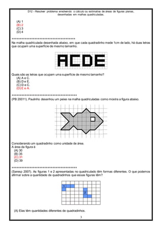 D12 - Resolver problema envolvendo o cálculo ou estimativa de áreas de figuras planas,
desenhadas em malhas quadriculadas.
3
(A) 1
(B) 2
(C) 3
(D) 4
***************************************
Na malha quadriculada desenhada abaixo, em que cada quadradinho mede 1cm de lado, há duas letras
que ocupam uma superfície de mesmo tamanho.
Quais são as letras que ocupam uma superfície de mesmo tamanho?
(A) A e C.
(B) D e E.
(C) D e C.
(D) E e A.
****************************************
(PB 20011). Paulinho desenhou um peixe na malha quadriculadas como mostra a figura abaixo.
Considerando um quadradinho como unidade de área.
A área da figura é
(A) 30
(B) 35
(C) 31
(D) 39
****************************************
(Saresp 2007). As figuras 1 e 2 apresentadas no quadriculado têm formas diferentes. O que podemos
afirmar sobre a quantidade de quadradinhos que essas figuras têm?
(A) Elas têm quantidades diferentes de quadradinhos.
 