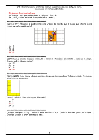 D12 - Resolver problema envolvendo o cálculo ou estimativa de áreas de figuras planas,
desenhadas em malhas quadriculadas.
4
(B) As duas têm 4 quadradinhos.
(C) A figura 1 tem dois quadradinhos a mais que a figura 2.
(D) Uma figura tem a metade dos quadradinhos da outra.
***************************************
(Saresp 2007). Utilizando o quadradinho como unidade de medida, qual é a área que a figura abaixo
ocupa na malha quadriculada?
(A) 18
(B) 16
(C) 14
(D) 12
***************************************
(Saresp 2007). Em uma parede da cozinha, há 15 fileiras de 10 azulejos e em outra há 13 fileiras de 10 azulejos.
Quantos azulejos há nessa cozinha?
(A) 100
(B) 130
(C) 150
(D) 280
****************************************
(Saresp 2007). O piso de uma sala está sendo revestido com cerâmica quadrada. Já foram colocadas 9 cerâmicas,
como mostra a figura abaixo:
Quantas cerâmicas faltam para cobrir o piso da sala?
(A) 24
(B) 18
(C) 15
(D) 12
***************************************
(Projeto conseguir – DC). Fernanda está reformando sua cozinha e resolveu pintar os azulejos.
Quantos azulejos já foram pintados de azul?
 