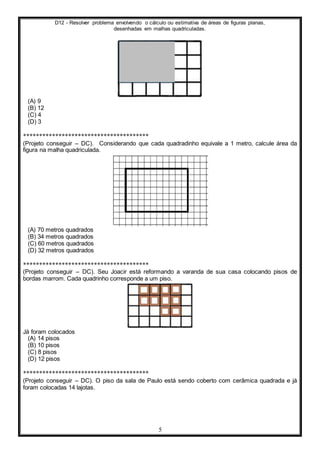 D12 - Resolver problema envolvendo o cálculo ou estimativa de áreas de figuras planas,
desenhadas em malhas quadriculadas.
5
(A) 9
(B) 12
(C) 4
(D) 3
***************************************
(Projeto conseguir – DC). Considerando que cada quadradinho equivale a 1 metro, calcule área da
figura na malha quadriculada.
(A) 70 metros quadrados
(B) 34 metros quadrados
(C) 60 metros quadrados
(D) 32 metros quadrados
***************************************
(Projeto conseguir – DC). Seu Joacir está reformando a varanda de sua casa colocando pisos de
bordas marrom. Cada quadrinho corresponde a um piso.
Já foram colocados
(A) 14 pisos
(B) 10 pisos
(C) 8 pisos
(D) 12 pisos
***************************************
(Projeto conseguir – DC). O piso da sala de Paulo está sendo coberto com cerâmica quadrada e já
foram colocadas 14 lajotas.
 