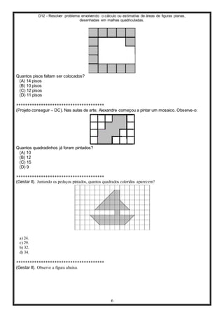 D12 - Resolver problema envolvendo o cálculo ou estimativa de áreas de figuras planas,
desenhadas em malhas quadriculadas.
6
Quantos pisos faltam ser colocados?
(A) 14 pisos
(B) 10 pisos
(C) 12 pisos
(D) 11 pisos
***************************************
(Projeto conseguir – DC). Nas aulas de arte, Alexandre começou a pintar um mosaico. Observe-o:
Quantos quadradinhos já foram pintados?
(A) 10
(B) 12
(C) 15
(D) 9
***************************************
(Gestar II). Juntando os pedaços pintados, quantos quadrados coloridos aparecem?
a) 24.
c) 29.
b) 32.
d) 34.
***************************************
(Gestar II). Observe a figura abaixo.
 