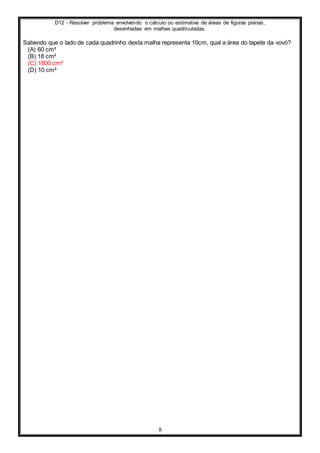 D12 - Resolver problema envolvendo o cálculo ou estimativa de áreas de figuras planas,
desenhadas em malhas quadriculadas.
8
Sabendo que o lado de cada quadrinho desta malha representa 10cm, qual a área do tapete da vovó?
(A) 60 cm²
(B) 18 cm²
(C) 1800 cm²
(D) 10 cm²
 