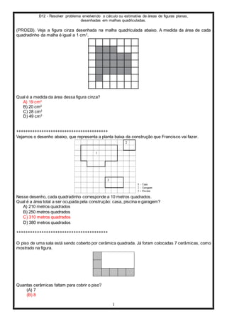 D12 - Resolver problema envolvendo o cálculo ou estimativa de áreas de figuras planas,
desenhadas em malhas quadriculadas.
1
(PROEB). Veja a figura cinza desenhada na malha quadriculada abaixo. A medida da área de cada
quadradinho da malha é igual a 1 cm2
.
Qual é a medida da área dessa figura cinza?
A) 19 cm2
B) 20 cm2
C) 28 cm2
D) 49 cm2
****************************************
Vejamos o desenho abaixo, que representa a planta baixa da construção que Francisco vai fazer.
Nesse desenho, cada quadradinho corresponde a 10 metros quadrados.
Qual é a área total a ser ocupada pela construção: casa, piscina e garagem?
A) 210 metros quadrados
B) 250 metros quadrados
C) 310 metros quadrados
D) 380 metros quadrados
****************************************
O piso de uma sala está sendo coberto por cerâmica quadrada. Já foram colocadas 7 cerâmicas, como
mostrado na figura.
Quantas cerâmicas faltam para cobrir o piso?
(A) 7
(B) 8
 