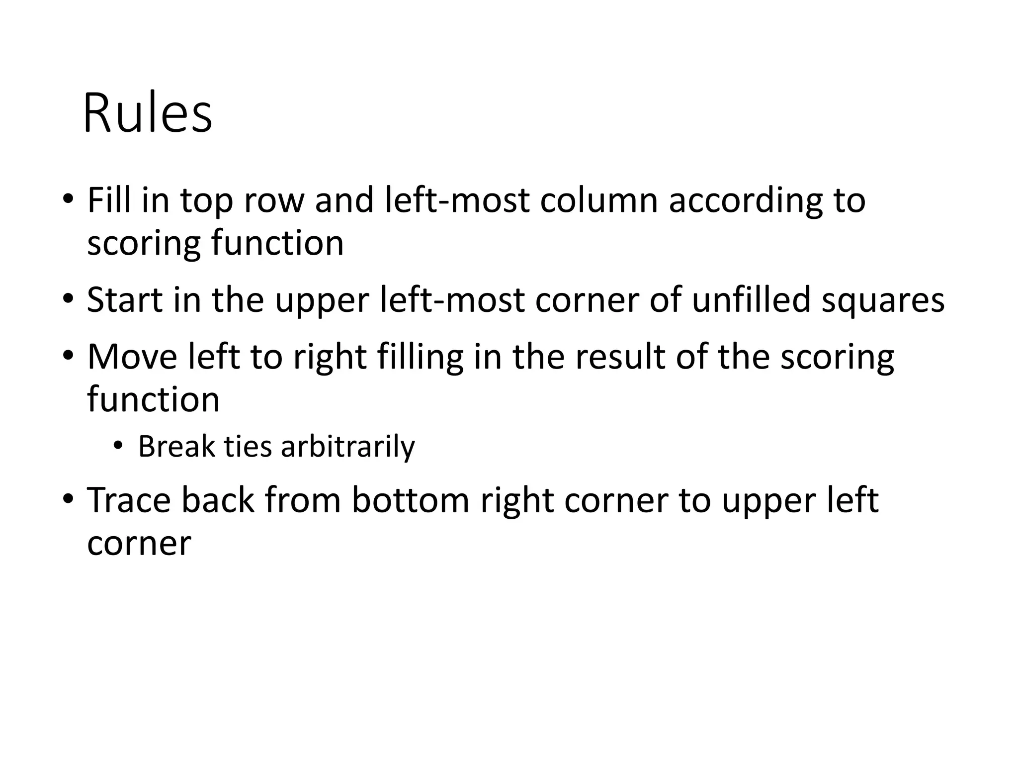 Rules
• Fill in top row and left-most column according to
scoring function
• Start in the upper left-most corner of unfilled squares
• Move left to right filling in the result of the scoring
function
• Break ties arbitrarily
• Trace back from bottom right corner to upper left
corner
 