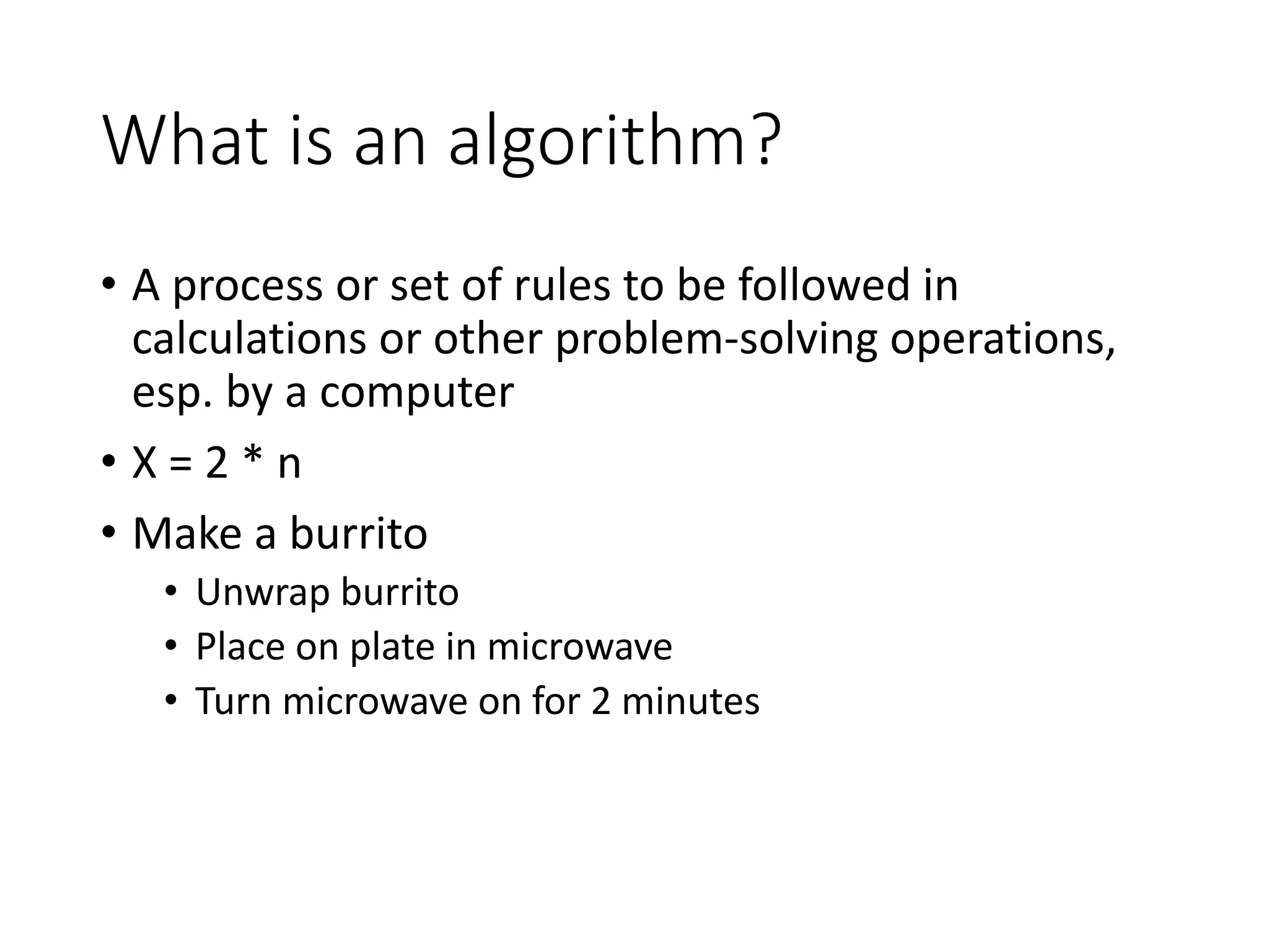 What is an algorithm?
• A process or set of rules to be followed in
calculations or other problem-solving operations,
esp. by a computer
• X = 2 * n
• Make a burrito
• Unwrap burrito
• Place on plate in microwave
• Turn microwave on for 2 minutes
 