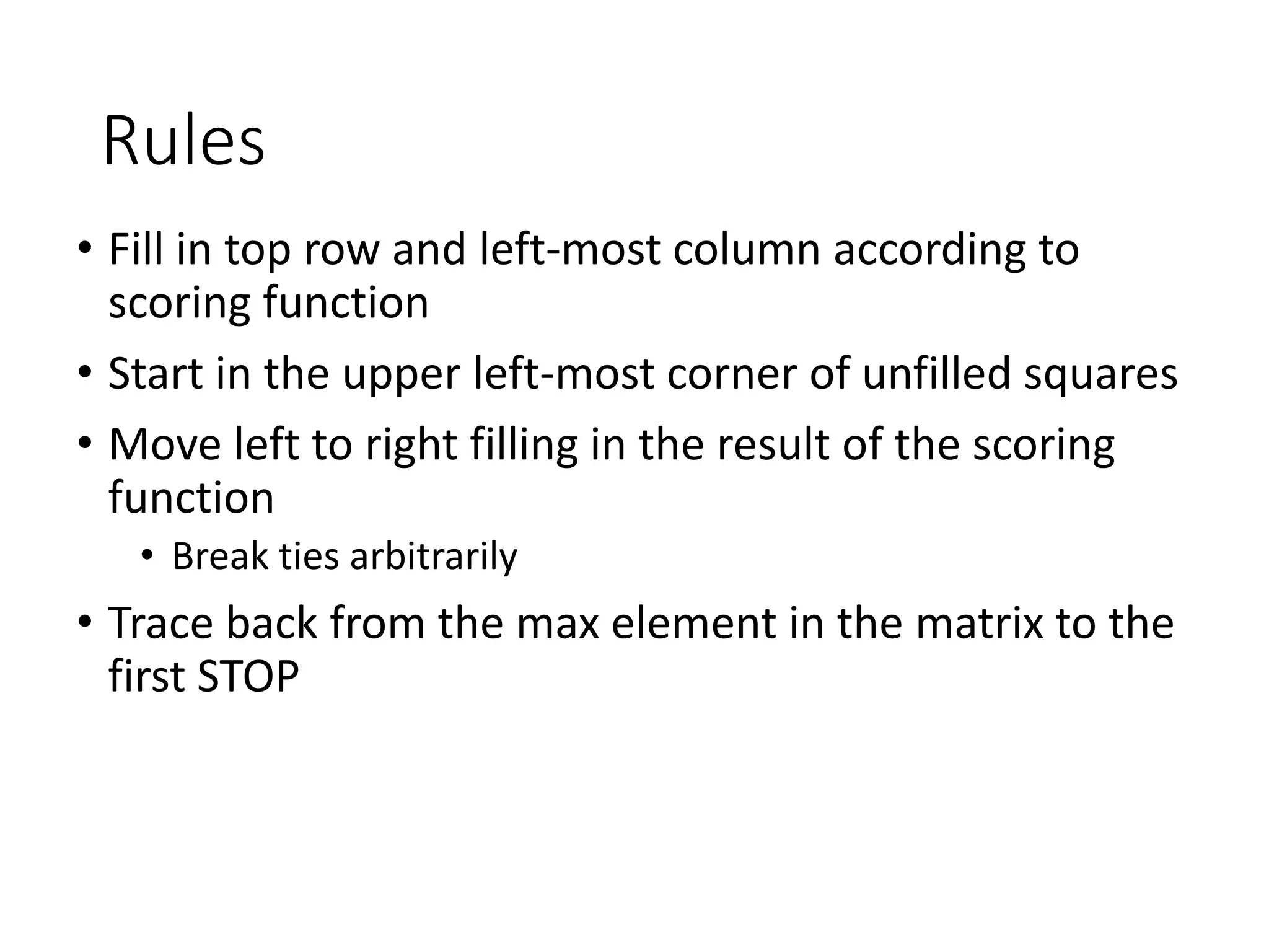 Rules
• Fill in top row and left-most column according to
scoring function
• Start in the upper left-most corner of unfilled squares
• Move left to right filling in the result of the scoring
function
• Break ties arbitrarily
• Trace back from the max element in the matrix to the
first STOP
 