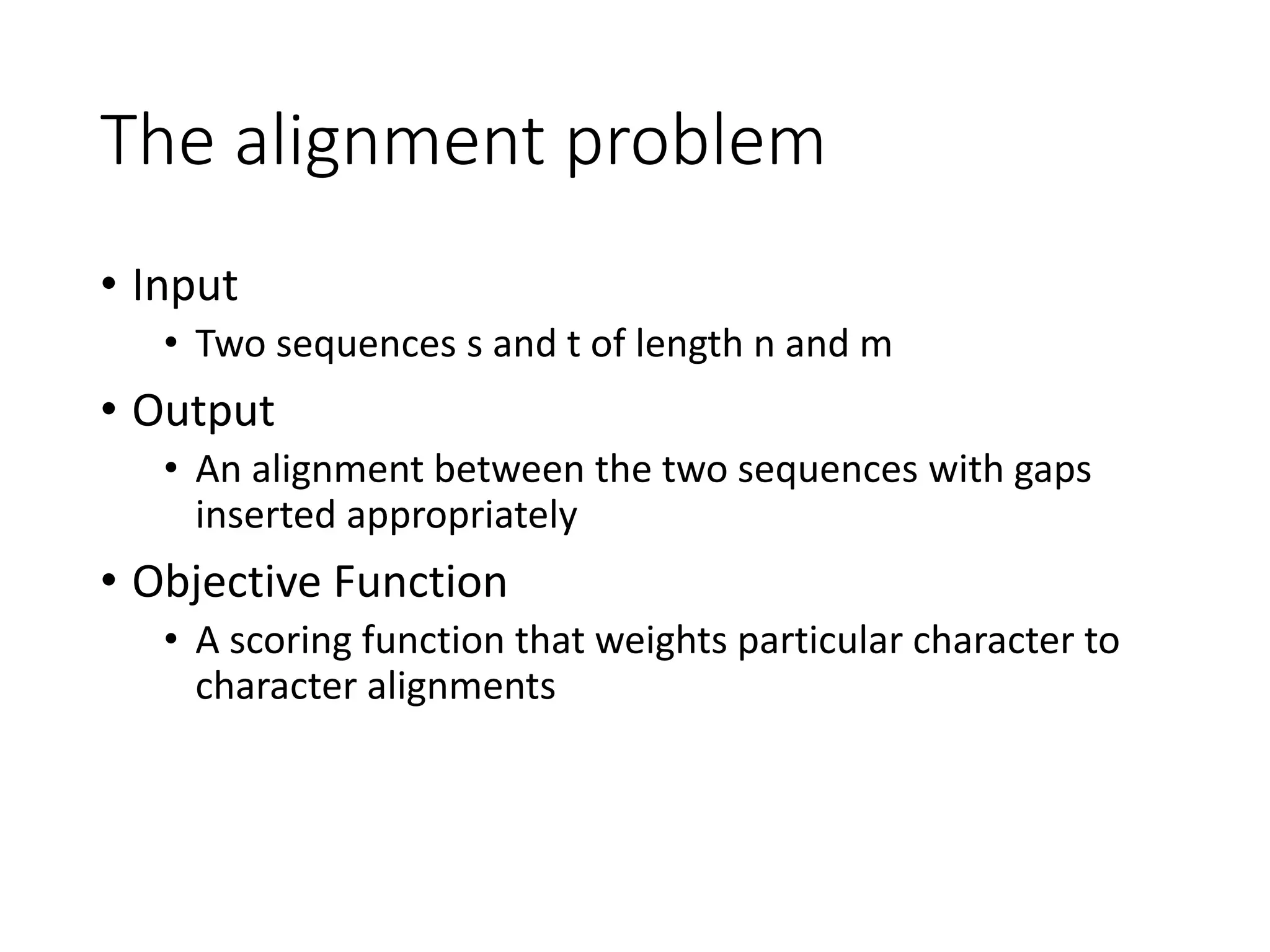 The alignment problem
• Input
• Two sequences s and t of length n and m
• Output
• An alignment between the two sequences with gaps
inserted appropriately
• Objective Function
• A scoring function that weights particular character to
character alignments
 
