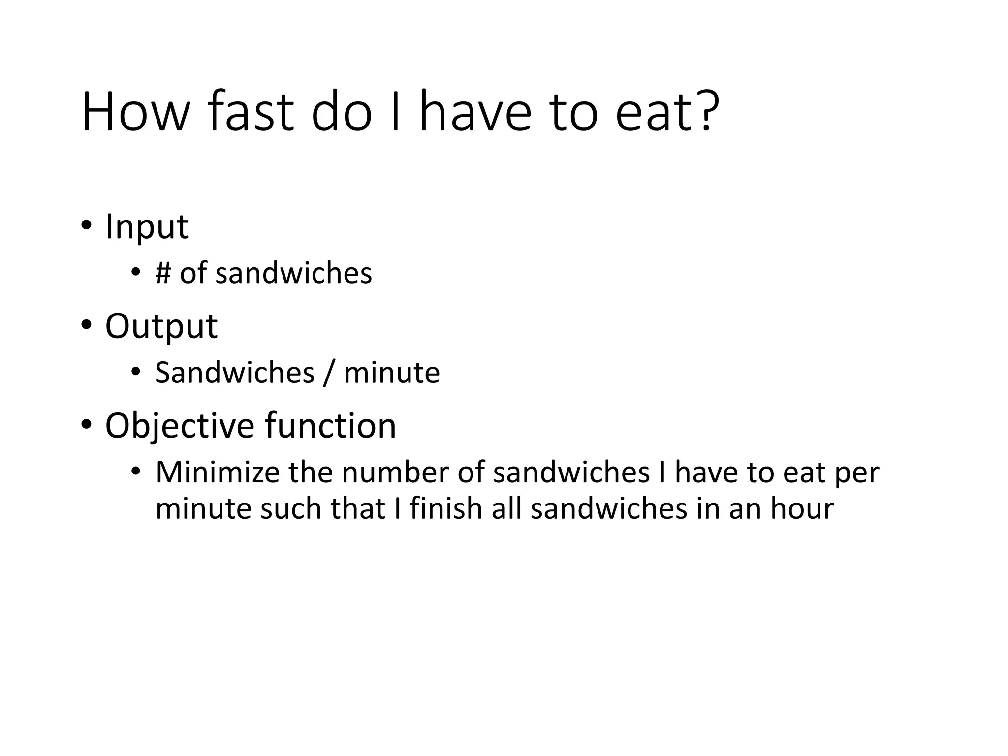 How fast do I have to eat?
• Input
• # of sandwiches
• Output
• Sandwiches / minute
• Objective function
• Minimize the number of sandwiches I have to eat per
minute such that I finish all sandwiches in an hour
 