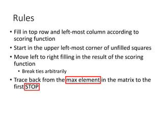 Rules
• Fill in top row and left-most column according to
scoring function
• Start in the upper left-most corner of unfilled squares
• Move left to right filling in the result of the scoring
function
• Break ties arbitrarily
• Trace back from the max element in the matrix to the
first STOP
 