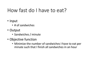 How fast do I have to eat?
• Input
• # of sandwiches
• Output
• Sandwiches / minute
• Objective function
• Minimize the number of sandwiches I have to eat per
minute such that I finish all sandwiches in an hour
 