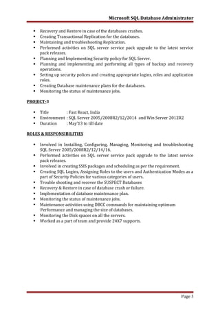 Microsoft SQL Database Administrator
 Recovery and Restore in case of the databases crashes.
 Creating Transactional Replication for the databases.
 Maintaining and troubleshooting Replication.
 Performed activities on SQL server service pack upgrade to the latest service
pack releases.
 Planning and Implementing Security policy for SQL Server.
 Planning and implementing and performing all types of backup and recovery
operations.
 Setting up security polices and creating appropriate logins, roles and application
roles.
 Creating Database maintenance plans for the databases.
 Monitoring the status of maintenance jobs.
PROJECT-3
 Title : Fast React, India
 Environment : SQL Server 2005/2008R2/12/2014 and Win Server 2012R2
 Duration : May’13 to till date
ROLES & RESPONSIBILITIES
 Involved in Installing, Configuring, Managing, Monitoring and troubleshooting
SQL Server 2005/2008R2/12/14/16.
 Performed activities on SQL server service pack upgrade to the latest service
pack releases.
 Involved in creating SSIS packages and scheduling as per the requirement.
 Creating SQL Logins, Assigning Roles to the users and Authentication Modes as a
part of Security Policies for various categories of users.
 Trouble shooting and recover the SUSPECT Databases
 Recovery & Restore in case of database crash or failure.
 Implementation of database maintenance plan.
 Monitoring the status of maintenance jobs.
 Maintenance activities using DBCC commands for maintaining optimum
Performance and managing the size of databases.
 Monitoring the Disk spaces on all the servers.
 Worked as a part of team and provide 24X7 supports.
Page 3
 