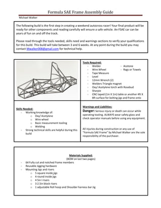 Formula SAE Frame Assembly Guide
Michael Walker
Skills Needed:
- Working knowledge of:
o Oxy/ Acetylene
o Wire wheel
o Basic measurement tooling
o Welding
- Strong technical skills are helpful during this
build
Warnings and Liabilities:
Danger: Serious injury or death can occur while
operating tooling. ALWAYS wear safety glass and
check operator manuals before using any equipment.
All injuries during construction or any use of
“Formula SAE Frame” by Michael Walker are the sole
responsibility of the purchaser.
Tools Required:
- Welder - Acetone
- Wire Wheel - Rags or Towels
- Tape Measure
- Level
- 12mm Wrench (2)
- Welders Triangle magnet
- Oxy/ Acetylene torch with Rosebud
- Sharpie
- CNC taped (1in X 1in) table or another 4ft X
8ft surface for bolting jigs and frame onto
Materials Supplied:
(BOM on last two pages)
- 64 Fully cut and notched frame members
- Reusable Jigging hardware
- Mounting Jigs and risers
o 5 square inside jigs
o 4 round inside jigs
o 4 5in I risers
o 3 2.5in block risers
o 1 adjustable Roll hoop and Shoulder harness bar Jig
The following build is the first step in creating a weekend autocross racer! Your final product will be
ready for other components and reading carefully will ensure a safe vehicle. An FSAE car can be
years of fun on and off the track.
Please read through the tools needed, skills need and warnings sections to verify your qualifications
for this build. This build will take between 3 and 6 weeks. At any point during the build you may
contact Mwalker008@gmail.com for technical help.
 