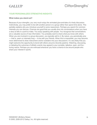 YOUR PERSONALIZED STRENGTHS INSIGHTS
What makes you stand out?
Because of your strengths, you very much enjoy the animated give-and-take of a lively discussion.
Instinctively, you may prefer to be with another person or a group rather than spend time alone. This
partially explains why you introduce yourself to some newcomers. Perhaps you search for common
interests you can discuss. Chances are good that you usually dive into conversations when you have
a story to tell or a point to make. You enjoy speaking with people. You recognize that conversations
are a valuable source of new information. You probably want to share what you know with others.
When you are involved in a group discussion, you typically add to it. By nature, you periodically pine
— that is, yearn or intensely long — to be with your friends. When this is impossible, you may become
more determined to draw newcomers and/or outsiders into your discussions. It’s very likely that you
might welcome the opportunity to bond with others around a favorite pastime. Watching, discussing,
or debating the outcomes of athletic events may appeal to your sociable, talkative, open, and fun-
loving nature. Perhaps you are enthused whenever you have a chance to be around people who
share your interest in sports.
500482361 (Brittany Deise)
© 2000, 2006-2012 Gallup, Inc. All rights reserved.
6
 