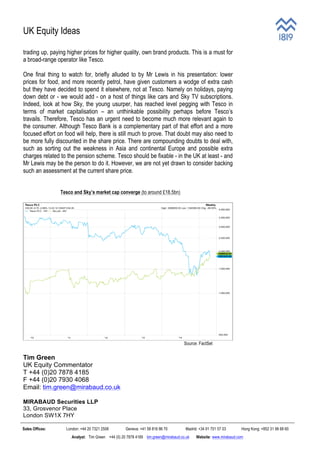 UK Equity Ideas
Sales Offices: London: +44 20 7321 2508 Geneva: +41 58 816 86 70 Madrid: +34 91 701 57 03 Hong Kong: +852 31 98 68 60
Analyst: Tim Green +44 (0) 20 7878 4185 tim.green@mirabaud.co.uk Website: www.mirabaud.com
trading up, paying higher prices for higher quality, own brand products. This is a must for
a broad-range operator like Tesco.
One final thing to watch for, briefly alluded to by Mr Lewis in his presentation: lower
prices for food, and more recently petrol, have given customers a wodge of extra cash
but they have decided to spend it elsewhere, not at Tesco. Namely on holidays, paying
down debt or - we would add - on a host of things like cars and Sky TV subscriptions.
Indeed, look at how Sky, the young usurper, has reached level pegging with Tesco in
terms of market capitalisation – an unthinkable possibility perhaps before Tesco’s
travails. Therefore, Tesco has an urgent need to become much more relevant again to
the consumer. Although Tesco Bank is a complementary part of that effort and a more
focused effort on food will help, there is still much to prove. That doubt may also need to
be more fully discounted in the share price. There are compounding doubts to deal with,
such as sorting out the weakness in Asia and continental Europe and possible extra
charges related to the pension scheme. Tesco should be fixable - in the UK at least - and
Mr Lewis may be the person to do it. However, we are not yet drawn to consider backing
such an assessment at the current share price.
Tesco and Sky’s market cap converge (to around £18.5bn)
Source: FactSet
Tim Green
UK Equity Commentator
T +44 (0)20 7878 4185
F +44 (0)20 7930 4068
Email: tim.green@mirabaud.co.uk
MIRABAUD Securities LLP
33, Grosvenor Place
London SW1X 7HY
 