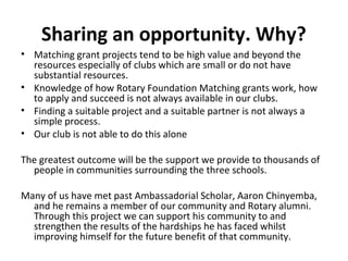 Sharing an opportunity. Why?
• Matching grant projects tend to be high value and beyond the
resources especially of clubs which are small or do not have
substantial resources.
• Knowledge of how Rotary Foundation Matching grants work, how
to apply and succeed is not always available in our clubs.
• Finding a suitable project and a suitable partner is not always a
simple process.
• Our club is not able to do this alone
The greatest outcome will be the support we provide to thousands of
people in communities surrounding the three schools.
Many of us have met past Ambassadorial Scholar, Aaron Chinyemba,
and he remains a member of our community and Rotary alumni.
Through this project we can support his community to and
strengthen the results of the hardships he has faced whilst
improving himself for the future benefit of that community.
 