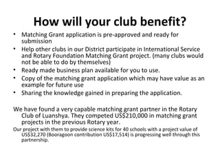 How will your club benefit?
• Matching Grant application is pre-approved and ready for
submission
• Help other clubs in our District participate in International Service
and Rotary Foundation Matching Grant project. (many clubs would
not be able to do by themselves)
• Ready made business plan available for you to use.
• Copy of the matching grant application which may have value as an
example for future use
• Sharing the knowledge gained in preparing the application.
We have found a very capable matching grant partner in the Rotary
Club of Luanshya. They competed US$210,000 in matching grant
projects in the previous Rotary year.
Our project with them to provide science kits for 40 schools with a project value of
US$32,270 (Booragoon contribution US$17,514) is progressing well through this
partnership.
 