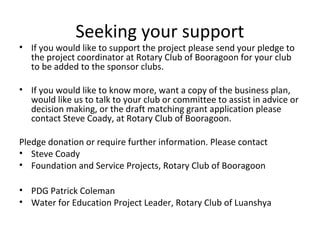 Seeking your support
• If you would like to support the project please send your pledge to
the project coordinator at Rotary Club of Booragoon for your club
to be added to the sponsor clubs.
• If you would like to know more, want a copy of the business plan,
would like us to talk to your club or committee to assist in advice or
decision making, or the draft matching grant application please
contact Steve Coady, at Rotary Club of Booragoon.
Pledge donation or require further information. Please contact
• Steve Coady
• Foundation and Service Projects, Rotary Club of Booragoon
• PDG Patrick Coleman
• Water for Education Project Leader, Rotary Club of Luanshya
 