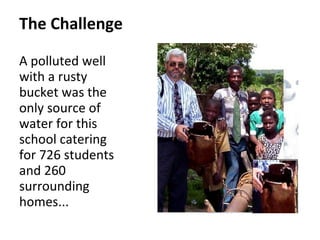 The Challenge
A polluted well
with a rusty
bucket was the
only source of
water for this
school catering
for 726 students
and 260
surrounding
homes...
 