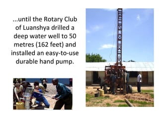 ...until the Rotary Club
of Luanshya drilled a
deep water well to 50
metres (162 feet) and
installed an easy-to-use
durable hand pump.
 