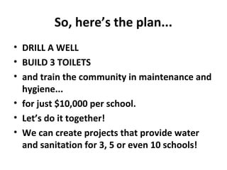 So, here’s the plan...
• DRILL A WELL
• BUILD 3 TOILETS
• and train the community in maintenance and
hygiene...
• for just $10,000 per school.
• Let’s do it together!
• We can create projects that provide water
and sanitation for 3, 5 or even 10 schools!
 
