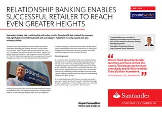 Santander already had a relationship with value retailer Poundworld, but realised the company
had significant potential for growth and took steps to help them not only expand, but also
relieve cashflow.
Santander had a relationship with Yorkshire-based value retailer
Poundworld, providing cash-handling services to a small number
of the business’ shops. Two years ago this relationship took a new
turn. “Poundworld had relationships with other banks,” explains Paul
Watkin, Relationship Director, Large Corporate Group, at Santander
UK. “But I felt there was an opportunity for us to spend some time with
management and see if we could help with their financing needs.”
“Through speaking with Chris (CEO) we found Poundworld’s banking
facilities didn’t mirror the cashflow of the business, the international
profile of its purchasing and working capital cycle, or the needs of
a rapidly growing £340 million turnover business. We felt that the
company would benefit from more certainty with its funding, and
thought that the ideal solution would be to replace the historic
overdraft arrangements with committed facilities.”
Maintaining success
As a successful chain, Poundworld keeps costs low by importing
the majority of its stock from abroad. After paying for goods, the
business has to endure long periods during which those goods
are packed, shipped and stored before being imported to outlets
for sale. “We had to build a solution around that timeframe,” adds
Mark Lonsdale, Regional Director for Trade Finance at Santander.
“Historically, Poundworld’s facilities had been structured around
a 90-day trade cycle, which did not fully reflect the actual working
capital cycle of about 135 days.”
As an established business with between 30 and 40 new outlets
opening every year, Poundworld required a sophisticated package
of tailored support. Cue 18 months of discussions that culminated
in the facilities being made available in March this year.
CASE STUDY
RELATIONSHIP BANKING ENABLES
SUCCESSFUL RETAILER TO REACH
EVEN GREATER HEIGHTS
What I liked about Santander
was they put faces behind the
names. Everybody got to know
everybody and it really worked.
They did their homework.
Chris Edwards, CEO, Poundworld
“Knowing that we are committed to
supporting his business over the long-term,
Chris (CEO) is now free to focus on strategic
planning and growth.”
Paul Watkin, Relationship Director,
Large Corporate Group, Santander
SimplePersonalFair
Whatabankshouldbe
 